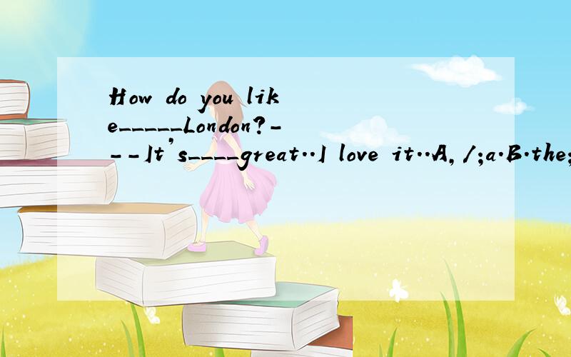 How do you like_____London?---It’s____great..I love it..A,/;a.B.the;/ C.the;a D./;/