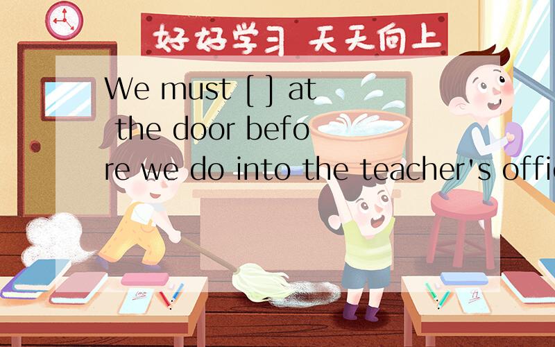 We must [ ] at the door before we do into the teacher's office.根据句意填空
