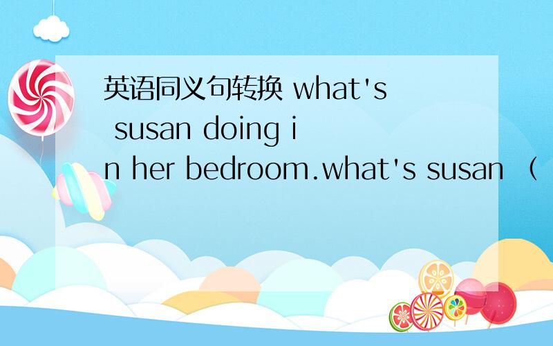 英语同义句转换 what's susan doing in her bedroom.what's susan （ ） （ ）（ ）in her bedroom