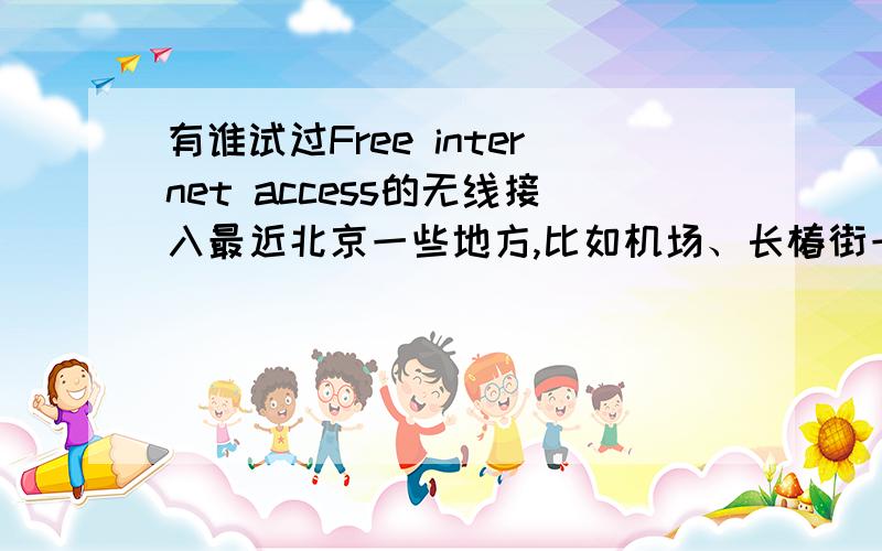 有谁试过Free internet access的无线接入最近北京一些地方,比如机场、长椿街一带均可搜到 Free internet access的无线接入信号,但尝试联接总是不成功.不知有谁试成功过没有?这是一个什么接入啊?