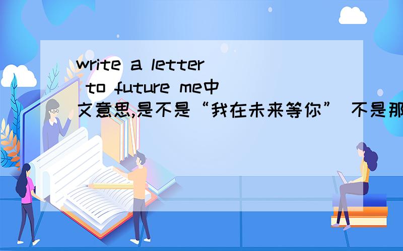 write a letter to future me中文意思,是不是“我在未来等你” 不是那是什么