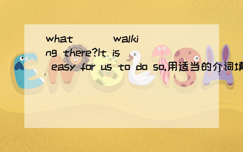 what ( ) walking there?It is easy for us to do so.用适当的介词填空