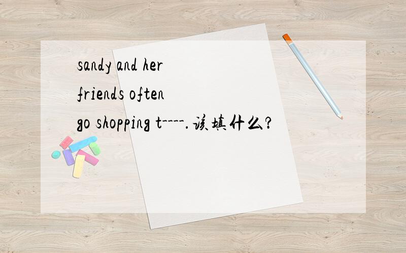 sandy and her friends often go shopping t----.该填什么?
