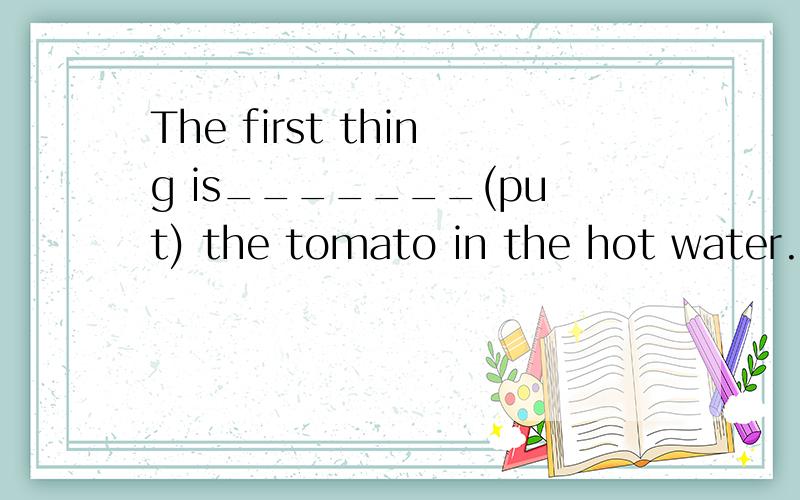 The first thing is_______(put) the tomato in the hot water.上面应该填什么,说明一下原因
