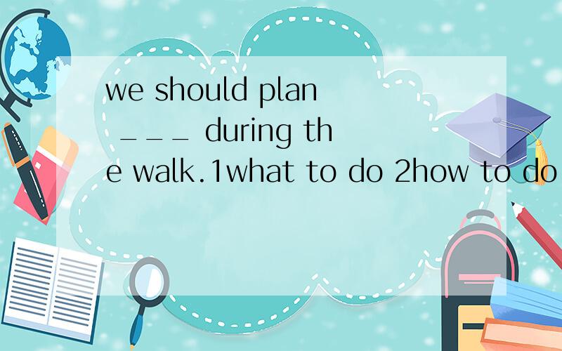 we should plan ___ during the walk.1what to do 2how to do 3what shall we do 4what should we do