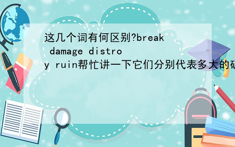 这几个词有何区别?break damage distroy ruin帮忙讲一下它们分别代表多大的破坏程度?