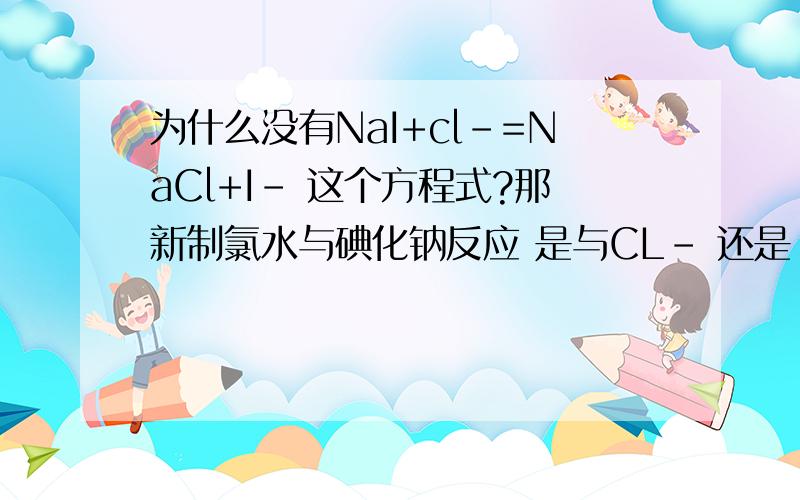 为什么没有NaI+cl-=NaCl+I- 这个方程式?那新制氯水与碘化钠反应 是与CL- 还是 CL2反应？P.S 氯水中含有3种分子：Cl2、H2O、HClO4种离子：H+、Cl-、ClO-及少量OH-。