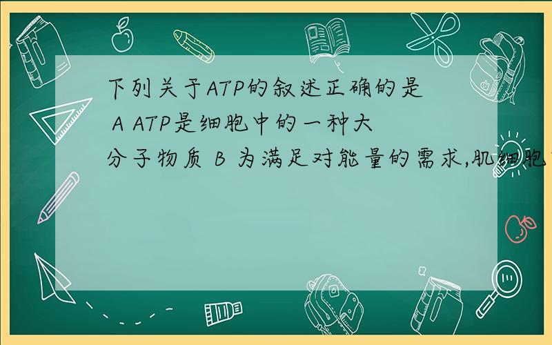 下列关于ATP的叙述正确的是 A ATP是细胞中的一种大分子物质 B 为满足对能量的需求,肌细胞中存在大量ATP CC ATP中远离A的高能膦酸键所含能量较少，所以易断裂 D 细胞中ATP与ADP相互转化的能量