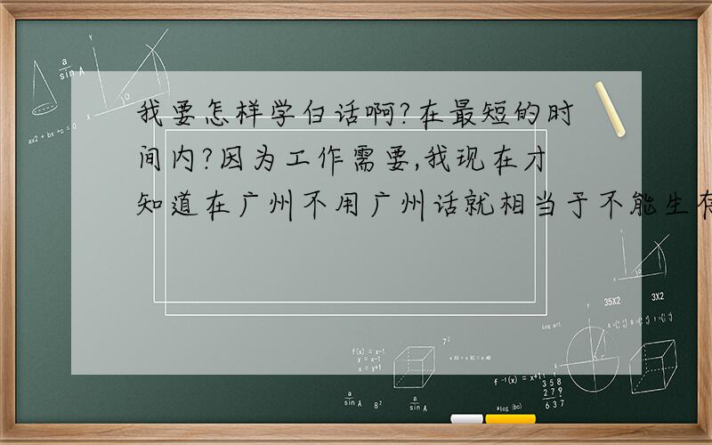 我要怎样学白话啊?在最短的时间内?因为工作需要,我现在才知道在广州不用广州话就相当于不能生存,现在工作都都是问题.