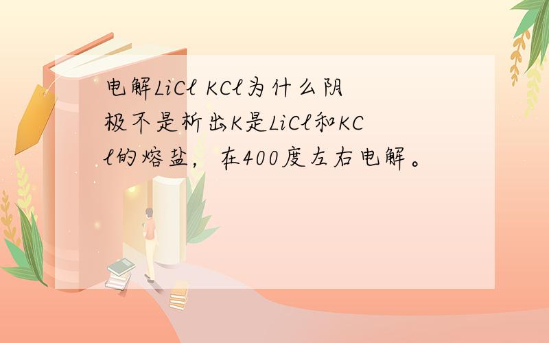 电解LiCl KCl为什么阴极不是析出K是LiCl和KCl的熔盐，在400度左右电解。