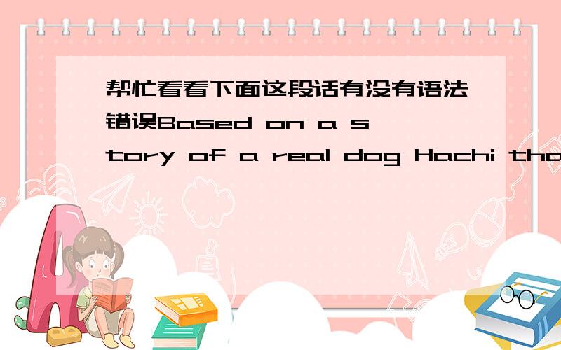 帮忙看看下面这段话有没有语法错误Based on a story of a real dog Hachi that waited for his deceased master for 9 years in Tokyo's Shibuya station,Hachi is a moving story about dog's loyalty that transcends animal - human barrier