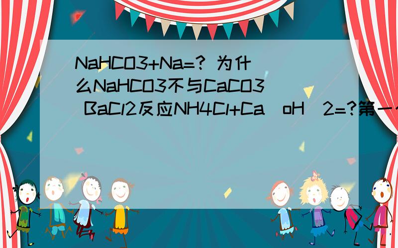 NaHCO3+Na=? 为什么NaHCO3不与CaCO3 BaCl2反应NH4Cl+Ca(oH)2=?第一个化学式打错了是naHco3+naoh=?