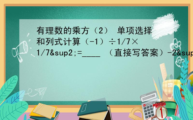 有理数的乘方（2） 单项选择和列式计算（-1）÷1/7×1/7²=____ （直接写答案）-2³-3²×1/3÷3=____（1）2×（-2）³-3×（-4）²+16 （列式计算写过程）（2）（-1）³+（-2）×[（-3）&su