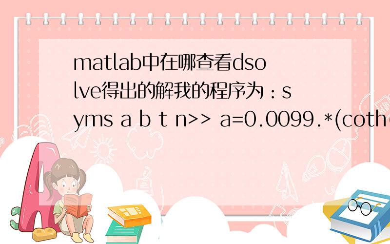 matlab中在哪查看dsolve得出的解我的程序为：syms a b t n>> a=0.0099.*(coth(0.5)-cot(0.05).*exp(-0.1.*t).*(0.1.*cos(t)-sin(t))-0.03184.*cos(t).*symsum(exp(-n.*6.28.*t)./(n-0.015923),n,0,Inf));>> b=0.0099.*(1-exp(-0.1.*t).*cos(t)-0.1.*exp(