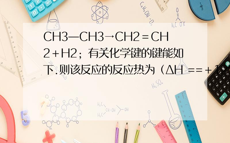 CH3—CH3→CH2＝CH2＋H2；有关化学键的键能如下.则该反应的反应热为（ΔH ==＋125.6 kJ·mol—1）C－HC＝CC－CH－H键能（kJ·mol—1）414.4615.3347.4435.3已知道了,