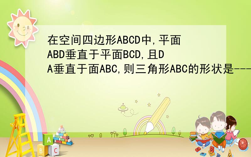 在空间四边形ABCD中,平面ABD垂直于平面BCD,且DA垂直于面ABC,则三角形ABC的形状是---