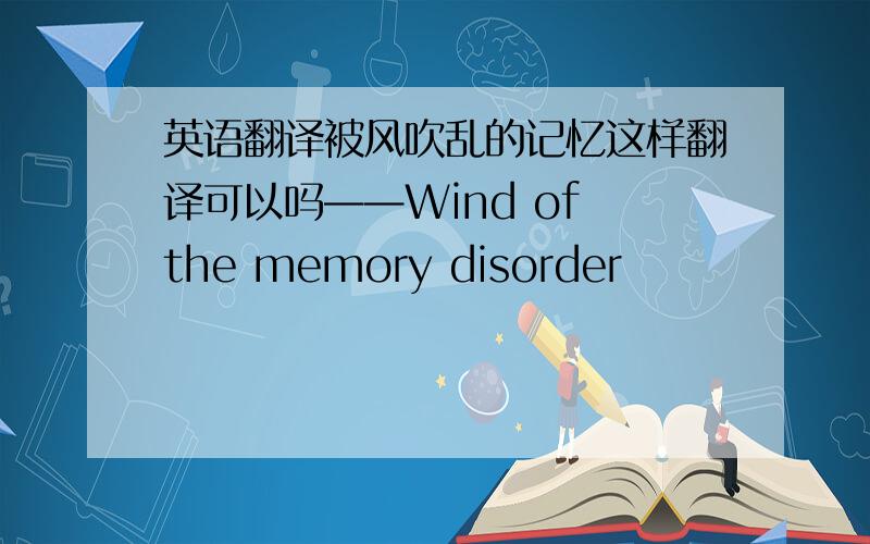 英语翻译被风吹乱的记忆这样翻译可以吗——Wind of the memory disorder