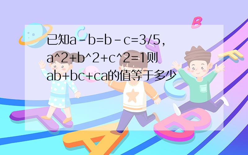 已知a-b=b-c=3/5,a^2+b^2+c^2=1则ab+bc+ca的值等于多少