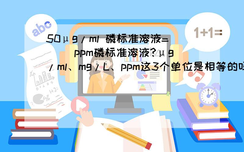 50μg/ml 磷标准溶液=（ ）ppm磷标准溶液?μg/ml、mg/L、ppm这3个单位是相等的吗?