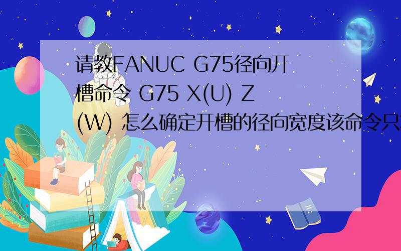 请教FANUC G75径向开槽命令 G75 X(U) Z(W) 怎么确定开槽的径向宽度该命令只将槽的终点坐标表示出来了,可是初始点的坐标没有表示,是通过什么方式控制开槽的宽度呢例如：G00 X38.0 Z11.5G75 R0.3G75 x3