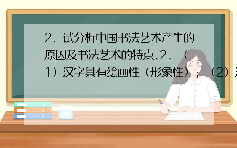 2．试分析中国书法艺术产生的原因及书法艺术的特点.2．（1）汉字具有绘画性（形象性）；（2）汉字具有表现性（创造性）.这二个基本原因使汉字书写艺术成为可能.艺术特点：（1）线条