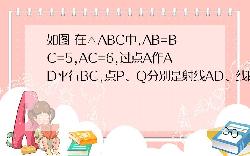 如图 在△ABC中,AB=BC=5,AC=6,过点A作AD平行BC,点P、Q分别是射线AD、线段BC上的动如图ACB中AC=AB=5,AC=6,如图ACB中AC=AB=5,AC=6,过点A做AD平行BC,点P.Q分别为射线AD、线段BA上的动点,且AP=BQ,过点P做PE平行于AC