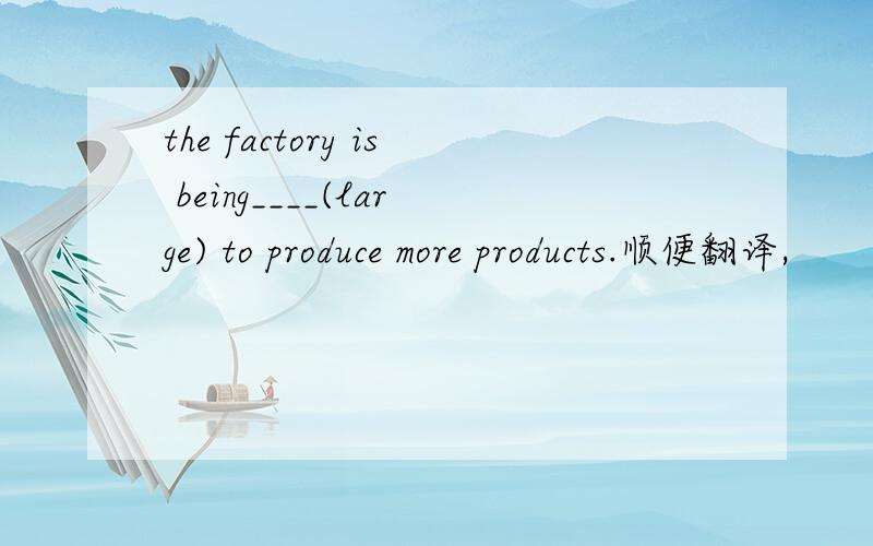 the factory is being____(large) to produce more products.顺便翻译,