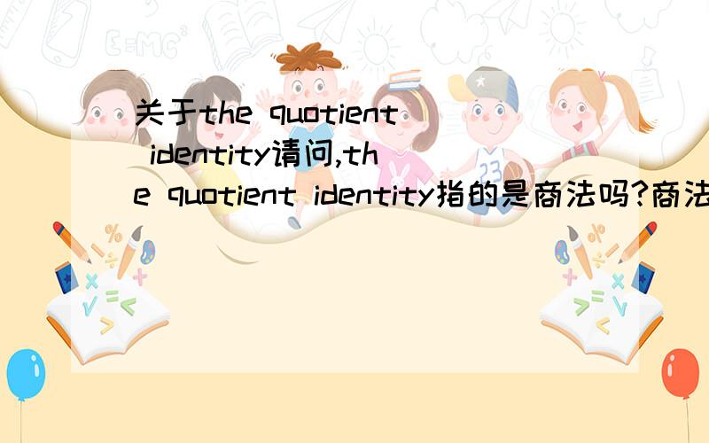 关于the quotient identity请问,the quotient identity指的是商法吗?商法怎样用……完全不晓得以前学过没.