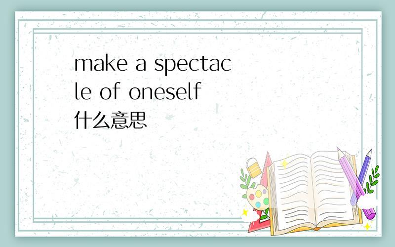 make a spectacle of oneself 什么意思