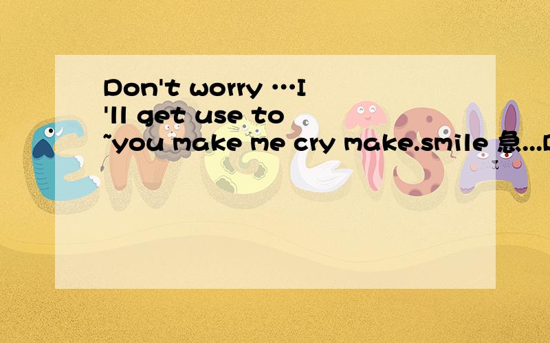 Don't worry …I'll get use to~you make me cry make.smile 急...Don't worry …I'll get use to~you make me cry make.smile 急…!朋友们帮个忙