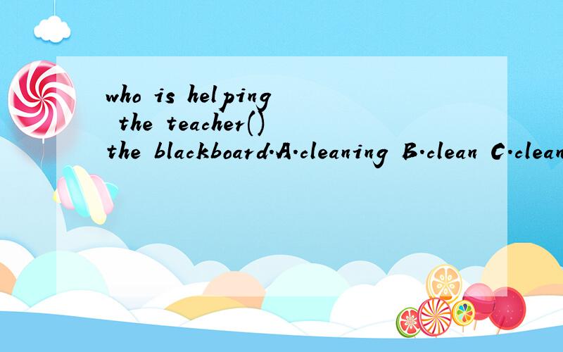 who is helping the teacher()the blackboard.A.cleaning B.clean C.cleans D.is cleaning介四偶滴作业,急…………