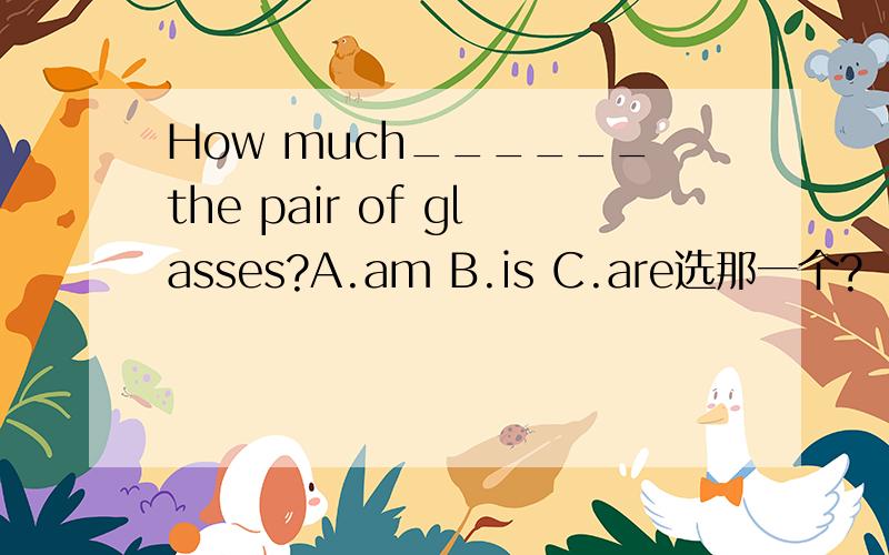 How much______the pair of glasses?A.am B.is C.are选那一个?