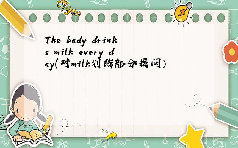 The bady drinks milk every day(对milk划线部分提问）