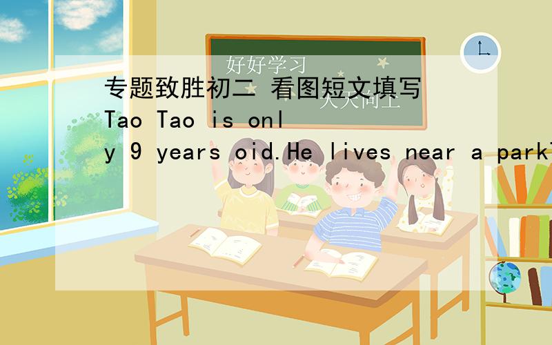 专题致胜初二 看图短文填写 Tao Tao is only 9 years oid.He lives near a parkTao Tao is only 9 years oid.He lives near a park and palys there alone.One day,hewent to the park as school.He enjoyed___1___there.On his way home,he saw an old bli