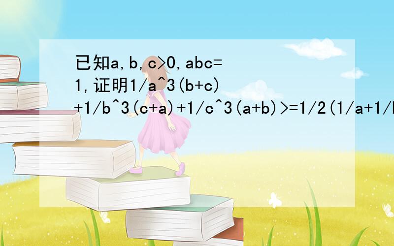 已知a,b,c>0,abc=1,证明1/a^3(b+c)+1/b^3(c+a)+1/c^3(a+b)>=1/2(1/a+1/b+1/c)第二小题