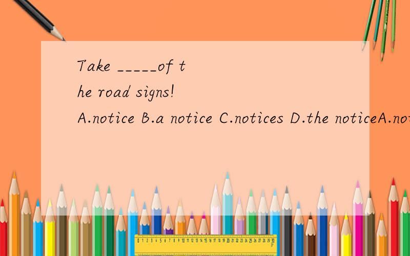 Take _____of the road signs!A.notice B.a notice C.notices D.the noticeA.noticeB.a noticeC.noticesD.the notice要讲明理由