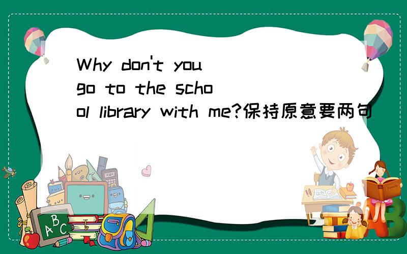Why don't you go to the school library with me?保持原意要两句（ ）（ ）go to the school library with me?（ ） （ ）going to the school library with me?