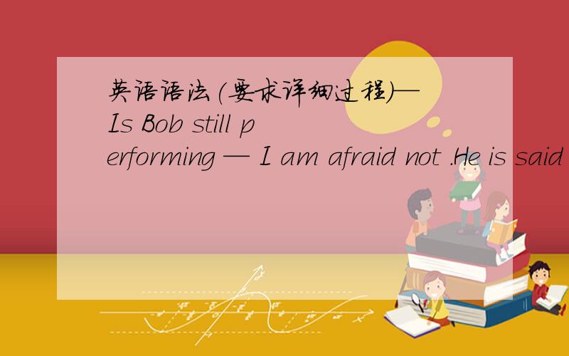 英语语法(要求详细过程）— Is Bob still performing — I am afraid not .He is said _______ the stage already as he has become an official.A.to have left B.to leaveC.to have been left D.）to be left