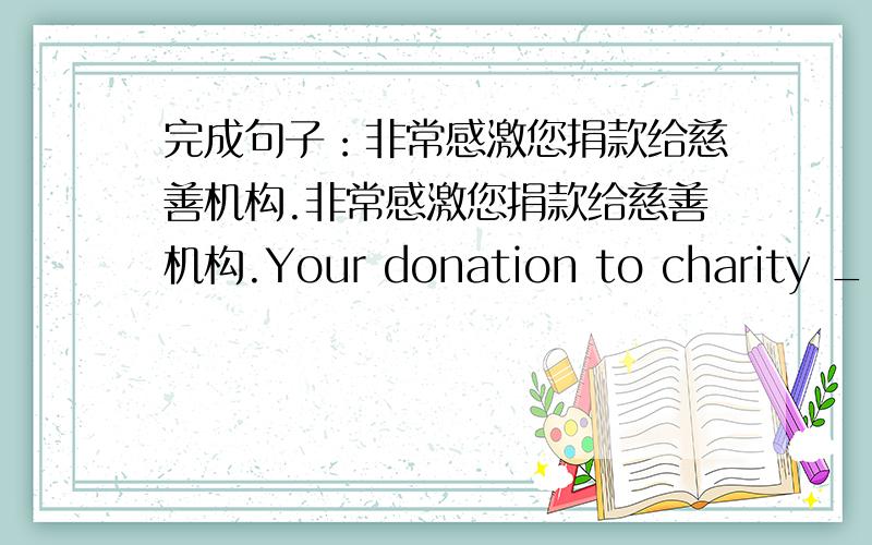 完成句子：非常感激您捐款给慈善机构.非常感激您捐款给慈善机构.Your donation to charity ___ greatly ___.