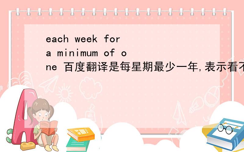 each week for a minimum of one 百度翻译是每星期最少一年,表示看不懂呀!