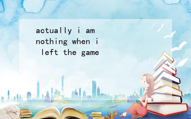 actually i am nothing when i left the game