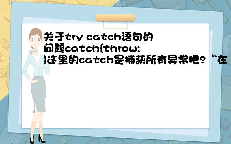 关于try catch语句的问题catch{throw;}这里的catch是捕获所有异常吧?“在 catch 块中可以使用 throw 语句再次引发已由 catch 语句捕获的异常”这句话是什么意思?为什么要再次引发呢?有什么用?