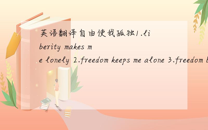 英语翻译自由使我孤独1.liberity makes me lonely 2.freedom keeps me alone 3.freedom brings me loneliness4.Freedom gets me lonely.5.liberity makes me alone6.freedom leave me alone7.