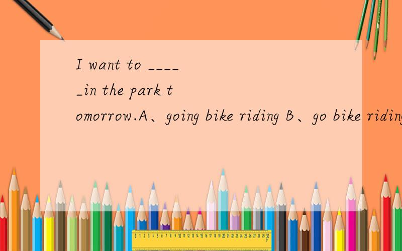 I want to _____in the park tomorrow.A、going bike riding B、go bike riding为什么?是不是want后面只能加原型?那么像这一类的词还有哪些?