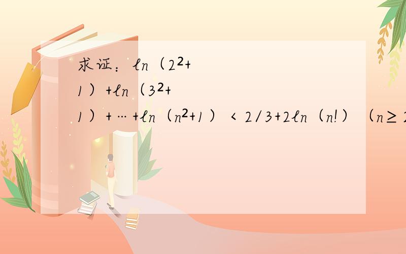 求证：ln（2²+1）+ln（3²+1）+…+ln（n²+1）＜2/3+2ln（n!）（n≥2,n∈N＋）,其中n!=n（n-1）（n-2）…4*3*2*1