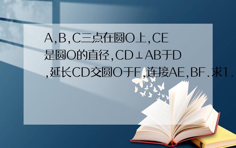 A,B,C三点在圆O上,CE是圆O的直径,CD⊥AB于D,延长CD交圆O于F,连接AE,BF.求1.