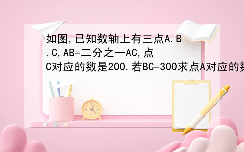 如图,已知数轴上有三点A.B.C,AB=二分之一AC,点C对应的数是200.若BC=300求点A对应的数
