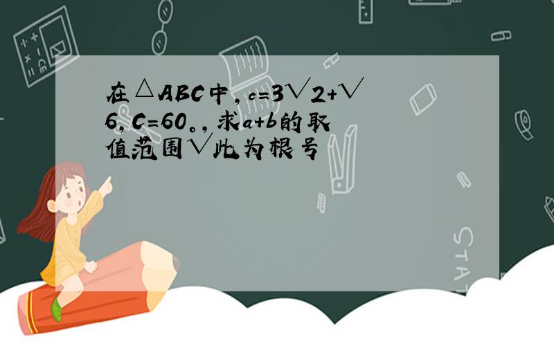 在△ABC中,c=3√2+√6,C=60°,求a+b的取值范围√此为根号