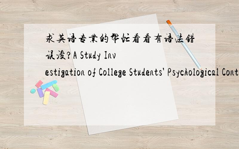求英语专业的帮忙看看有语法错误没?A Study Investigation of College Students' Psychological ContractAbstract：[Objective] To investigate into the current situation of College Students' psychological contract of Binzhou Medical Universi