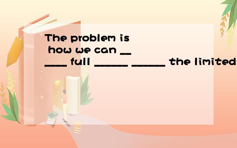 The problem is how we can ______ full ______ ______ the limited time.